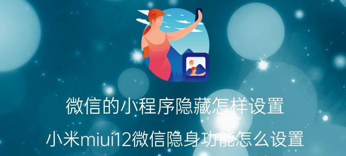 微信的小程序隐藏怎样设置 小米miui12微信隐身功能怎么设置？